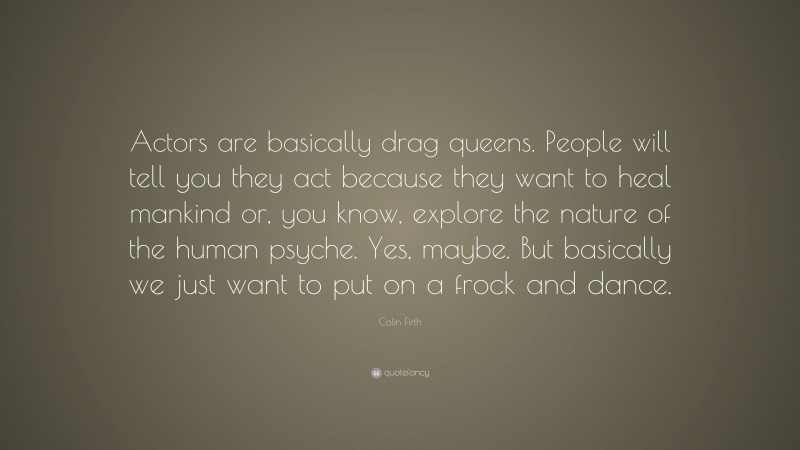 Colin Firth Quote: “Actors are basically drag queens. People will tell you they act because they want to heal mankind or, you know, explore the nature of the human psyche. Yes, maybe. But basically we just want to put on a frock and dance.”