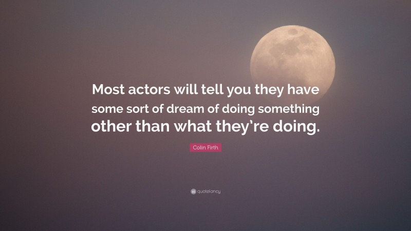 Colin Firth Quote: “Most actors will tell you they have some sort of dream of doing something other than what they’re doing.”