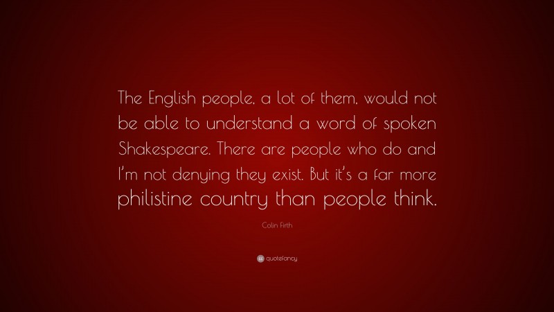 Colin Firth Quote: “The English people, a lot of them, would not be able to understand a word of spoken Shakespeare. There are people who do and I’m not denying they exist. But it’s a far more philistine country than people think.”
