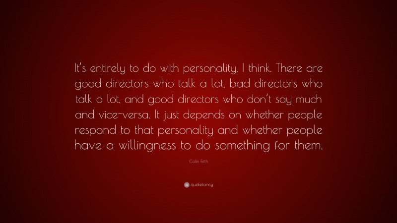 Colin Firth Quote: “It’s entirely to do with personality, I think. There are good directors who talk a lot, bad directors who talk a lot, and good directors who don’t say much and vice-versa. It just depends on whether people respond to that personality and whether people have a willingness to do something for them.”