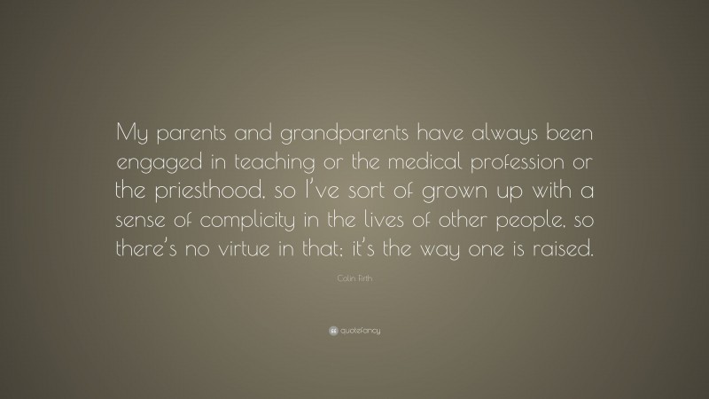 Colin Firth Quote: “My parents and grandparents have always been engaged in teaching or the medical profession or the priesthood, so I’ve sort of grown up with a sense of complicity in the lives of other people, so there’s no virtue in that; it’s the way one is raised.”