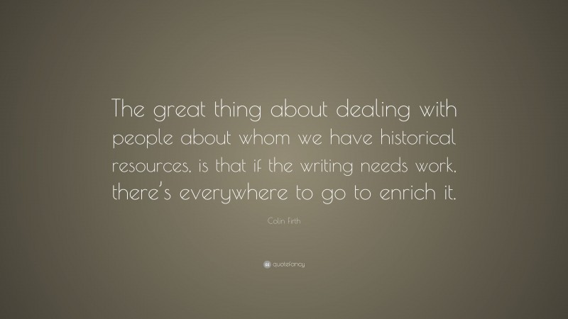Colin Firth Quote: “The great thing about dealing with people about whom we have historical resources, is that if the writing needs work, there’s everywhere to go to enrich it.”