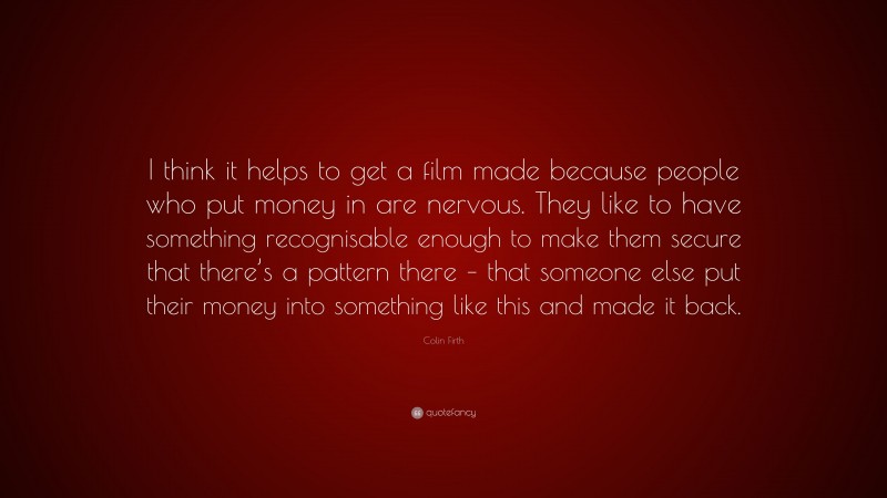 Colin Firth Quote: “I think it helps to get a film made because people who put money in are nervous. They like to have something recognisable enough to make them secure that there’s a pattern there – that someone else put their money into something like this and made it back.”