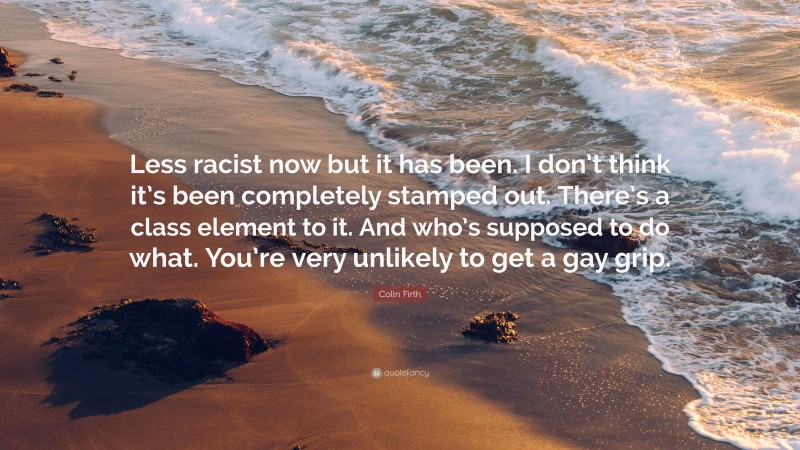 Colin Firth Quote: “Less racist now but it has been. I don’t think it’s been completely stamped out. There’s a class element to it. And who’s supposed to do what. You’re very unlikely to get a gay grip.”