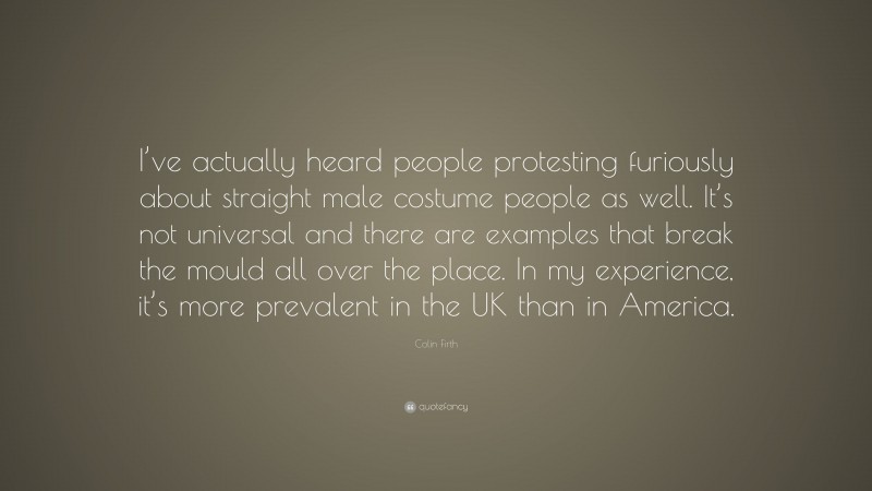 Colin Firth Quote: “I’ve actually heard people protesting furiously about straight male costume people as well. It’s not universal and there are examples that break the mould all over the place. In my experience, it’s more prevalent in the UK than in America.”