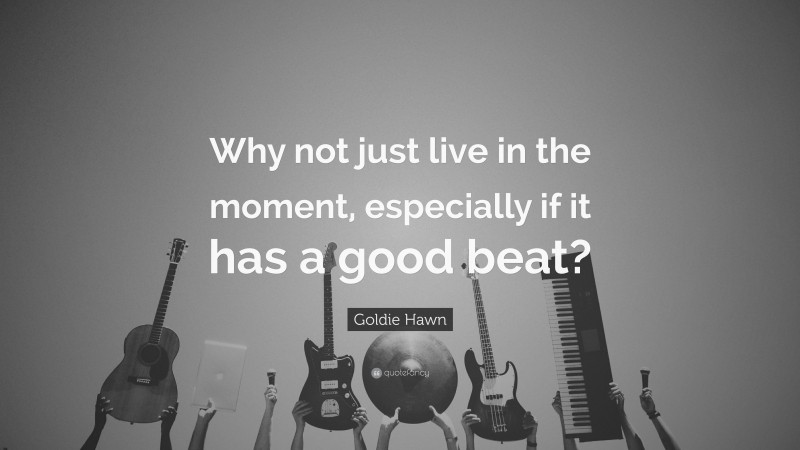 Goldie Hawn Quote: “Why not just live in the moment, especially if it has a good beat?”