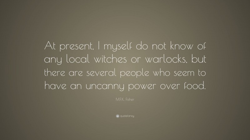 M.F.K. Fisher Quote: “At present, I myself do not know of any local witches or warlocks, but there are several people who seem to have an uncanny power over food.”