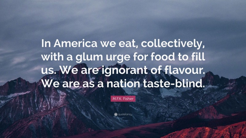 M.F.K. Fisher Quote: “In America we eat, collectively, with a glum urge for food to fill us. We are ignorant of flavour. We are as a nation taste-blind.”