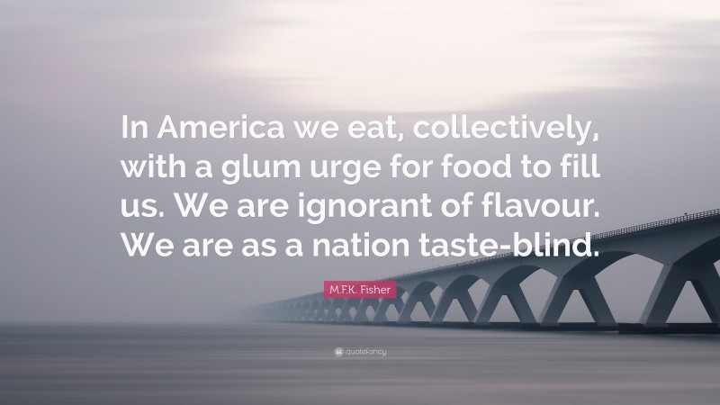 M.F.K. Fisher Quote: “In America we eat, collectively, with a glum urge for food to fill us. We are ignorant of flavour. We are as a nation taste-blind.”