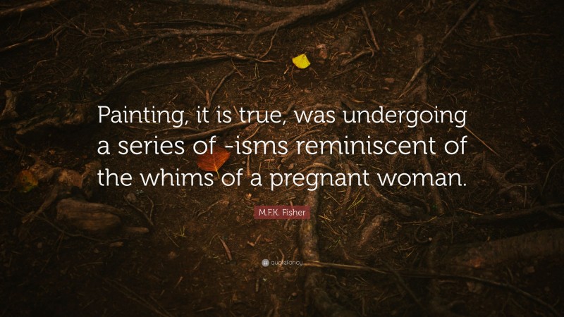 M.F.K. Fisher Quote: “Painting, it is true, was undergoing a series of -isms reminiscent of the whims of a pregnant woman.”