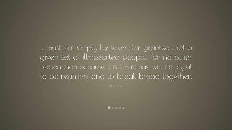 M.F.K. Fisher Quote: “It must not simply be taken for granted that a given set of ill-assorted people, for no other reason than because it is Christmas, will be joyful to be reunited and to break bread together.”