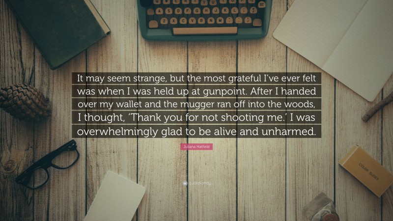 Juliana Hatfield Quote: “It may seem strange, but the most grateful I’ve ever felt was when I was held up at gunpoint. After I handed over my wallet and the mugger ran off into the woods, I thought, ‘Thank you for not shooting me.’ I was overwhelmingly glad to be alive and unharmed.”