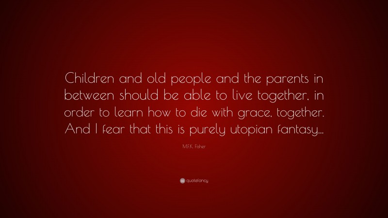 M.F.K. Fisher Quote: “Children and old people and the parents in between should be able to live together, in order to learn how to die with grace, together. And I fear that this is purely utopian fantasy...”