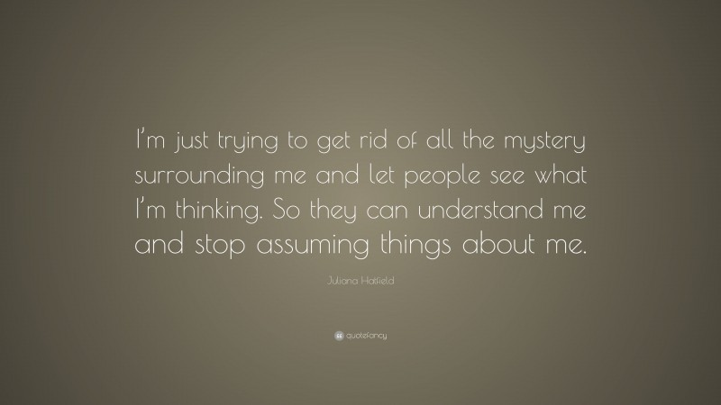 Juliana Hatfield Quote: “I’m just trying to get rid of all the mystery surrounding me and let people see what I’m thinking. So they can understand me and stop assuming things about me.”