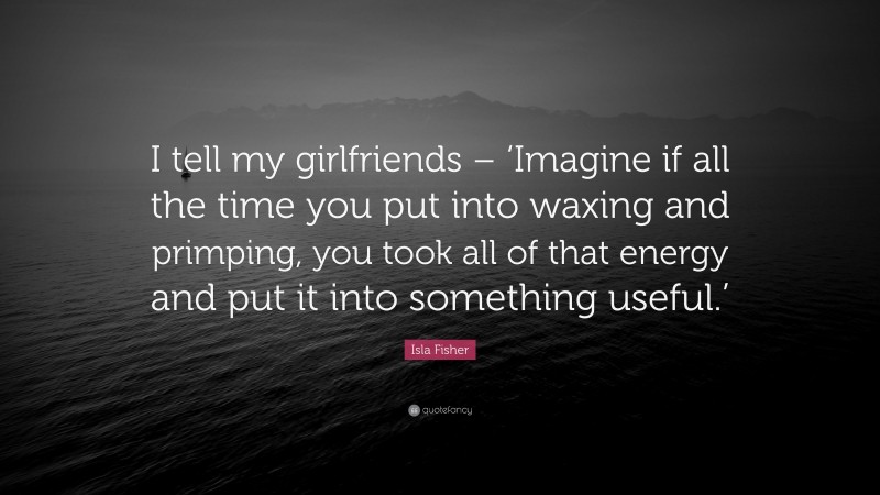 Isla Fisher Quote: “I tell my girlfriends – ‘Imagine if all the time you put into waxing and primping, you took all of that energy and put it into something useful.’”