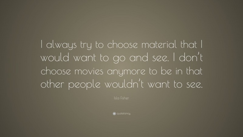 Isla Fisher Quote: “I always try to choose material that I would want to go and see. I don’t choose movies anymore to be in that other people wouldn’t want to see.”