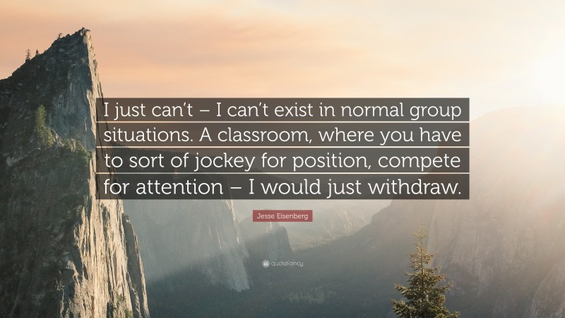 Jesse Eisenberg Quote: “I just can’t – I can’t exist in normal group situations. A classroom, where you have to sort of jockey for position, compete for attention – I would just withdraw.”