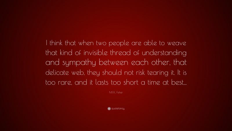 M.F.K. Fisher Quote: “I think that when two people are able to weave that kind of invisible thread of understanding and sympathy between each other, that delicate web, they should not risk tearing it. It is too rare, and it lasts too short a time at best...”