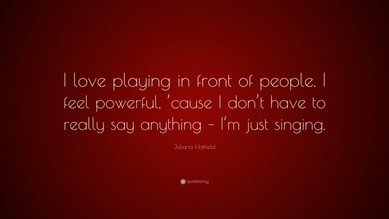 Juliana Hatfield Quote: “I love playing in front of people. I feel powerful, ’cause I don’t have to really say anything – I’m just singing.”