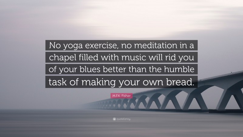 M.F.K. Fisher Quote: “No yoga exercise, no meditation in a chapel filled with music will rid you of your blues better than the humble task of making your own bread.”
