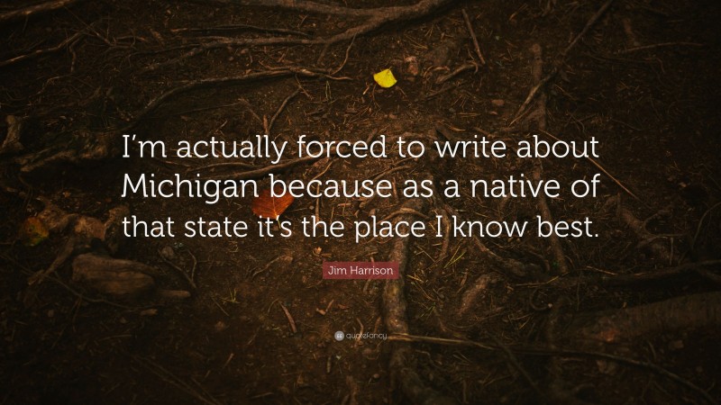 Jim Harrison Quote: “I’m actually forced to write about Michigan because as a native of that state it’s the place I know best.”