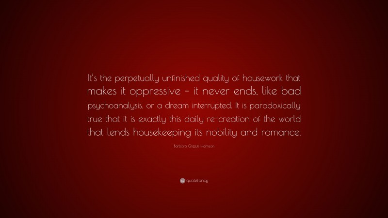 Barbara Grizzuti Harrison Quote: “It’s the perpetually unfinished quality of housework that makes it oppressive – it never ends, like bad psychoanalysis, or a dream interrupted. It is paradoxically true that it is exactly this daily re-creation of the world that lends housekeeping its nobility and romance.”