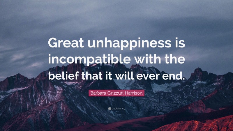Barbara Grizzuti Harrison Quote: “Great unhappiness is incompatible with the belief that it will ever end.”