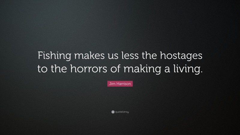 Jim Harrison Quote: “Fishing makes us less the hostages to the horrors of making a living.”
