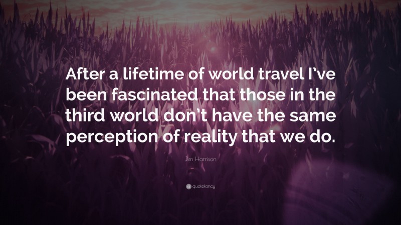 Jim Harrison Quote: “After a lifetime of world travel I’ve been fascinated that those in the third world don’t have the same perception of reality that we do.”