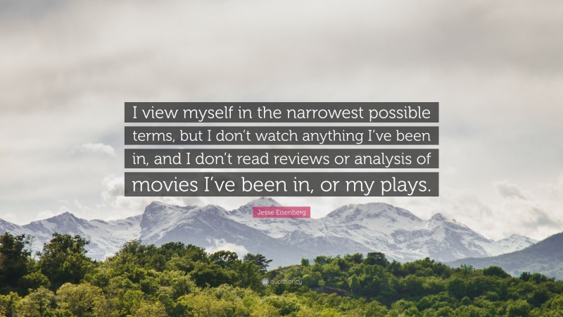 Jesse Eisenberg Quote: “I view myself in the narrowest possible terms, but I don’t watch anything I’ve been in, and I don’t read reviews or analysis of movies I’ve been in, or my plays.”