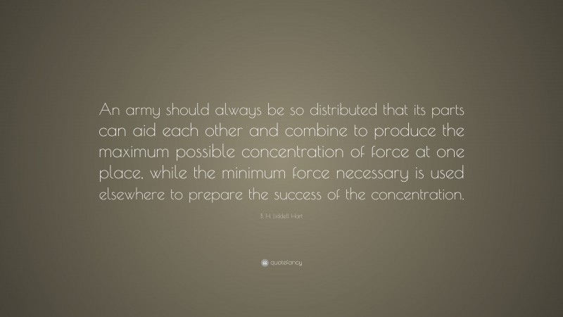 B. H. Liddell Hart Quote: “An army should always be so distributed that its parts can aid each other and combine to produce the maximum possible concentration of force at one place, while the minimum force necessary is used elsewhere to prepare the success of the concentration.”