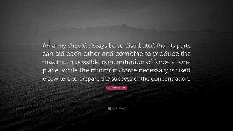 B. H. Liddell Hart Quote: “An army should always be so distributed that its parts can aid each other and combine to produce the maximum possible concentration of force at one place, while the minimum force necessary is used elsewhere to prepare the success of the concentration.”