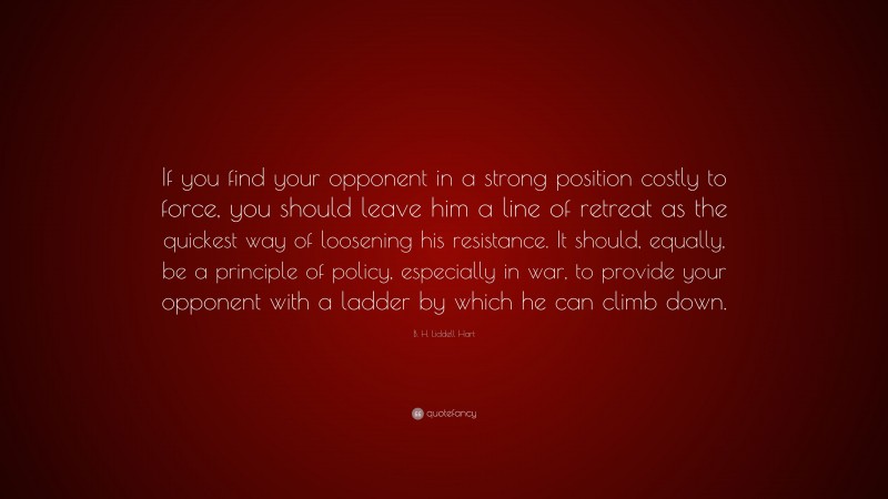 B. H. Liddell Hart Quote: “If you find your opponent in a strong position costly to force, you should leave him a line of retreat as the quickest way of loosening his resistance. It should, equally, be a principle of policy, especially in war, to provide your opponent with a ladder by which he can climb down.”