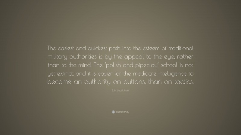 B. H. Liddell Hart Quote: “The easiest and quickest path into the esteem of traditional military authorities is by the appeal to the eye, rather than to the mind. The ‘polish and pipeclay’ school is not yet extinct, and it is easier for the mediocre intelligence to become an authority on buttons, than on tactics.”