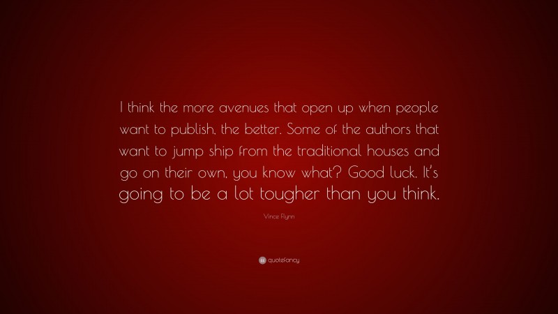 Vince Flynn Quote: “I think the more avenues that open up when people want to publish, the better. Some of the authors that want to jump ship from the traditional houses and go on their own, you know what? Good luck. It’s going to be a lot tougher than you think.”