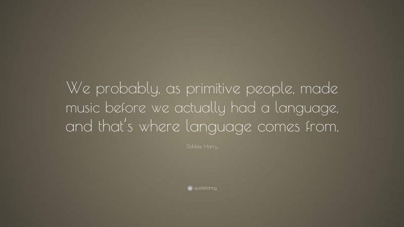 Debbie Harry Quote: “We probably, as primitive people, made music before we actually had a language, and that’s where language comes from.”