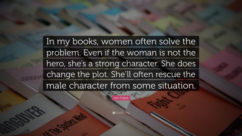 Ken Follett Quote: “In my books, women often solve the problem. Even if the woman is not the hero, she’s a strong character. She does change the plot. She’ll often rescue the male character from some situation.”