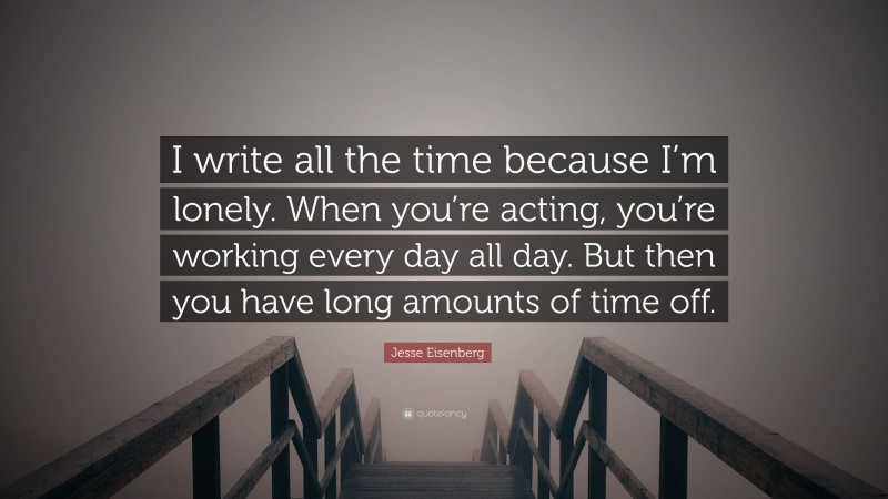 Jesse Eisenberg Quote: “I write all the time because I’m lonely. When you’re acting, you’re working every day all day. But then you have long amounts of time off.”