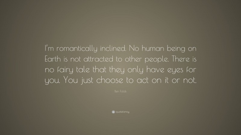 Ben Folds Quote: “I’m romantically inclined. No human being on Earth is not attracted to other people. There is no fairy tale that they only have eyes for you. You just choose to act on it or not.”