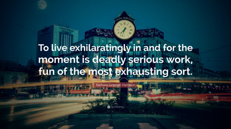 Barbara Grizzuti Harrison Quote: “To live exhilaratingly in and for the moment is deadly serious work, fun of the most exhausting sort.”