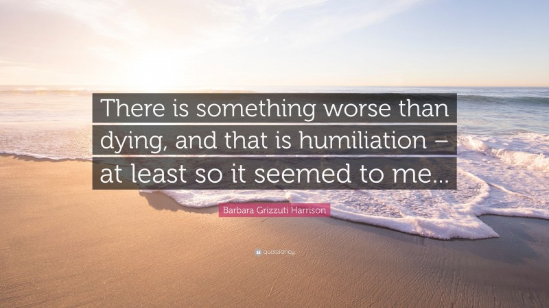 Barbara Grizzuti Harrison Quote: “There is something worse than dying, and that is humiliation – at least so it seemed to me...”
