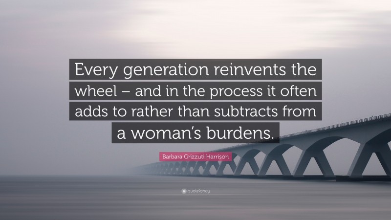 Barbara Grizzuti Harrison Quote: “Every generation reinvents the wheel – and in the process it often adds to rather than subtracts from a woman’s burdens.”