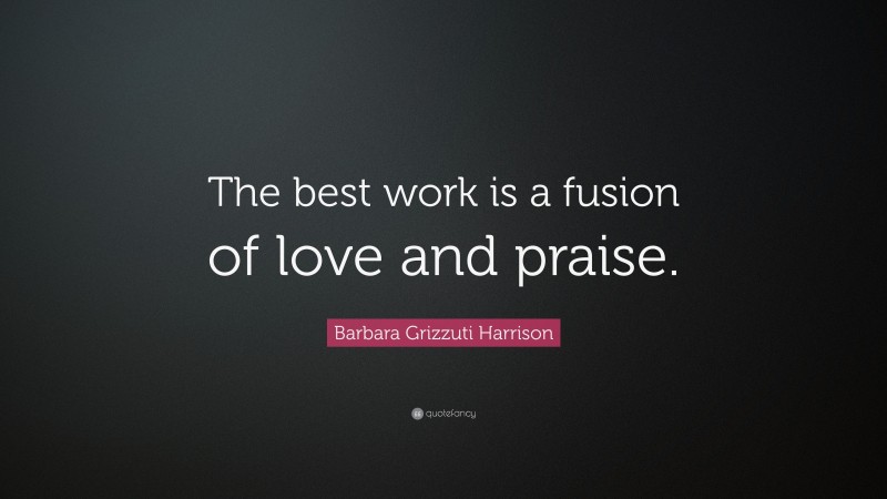 Barbara Grizzuti Harrison Quote: “The best work is a fusion of love and praise.”