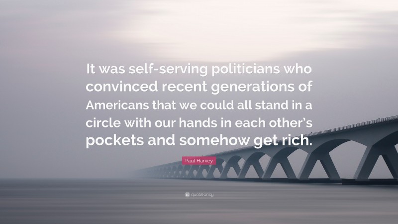 Paul Harvey Quote: “It was self-serving politicians who convinced recent generations of Americans that we could all stand in a circle with our hands in each other’s pockets and somehow get rich.”