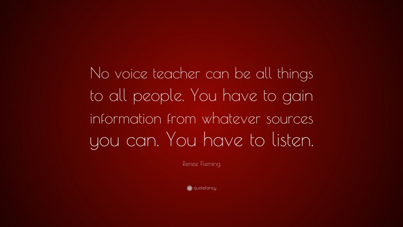 Renee Fleming Quote: “No voice teacher can be all things to all people. You have to gain information from whatever sources you can. You have to listen.”