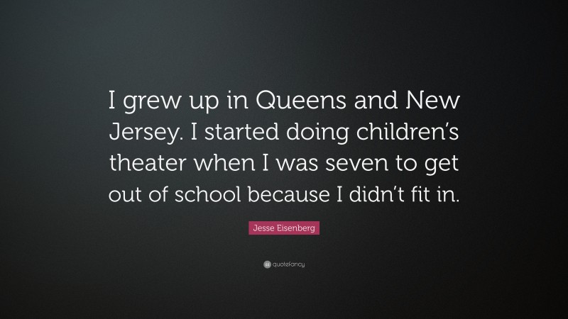 Jesse Eisenberg Quote: “I grew up in Queens and New Jersey. I started doing children’s theater when I was seven to get out of school because I didn’t fit in.”