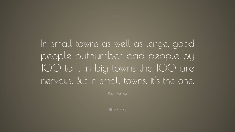 Paul Harvey Quote: “In small towns as well as large, good people outnumber bad people by 100 to 1. In big towns the 100 are nervous. But in small towns, it’s the one.”
