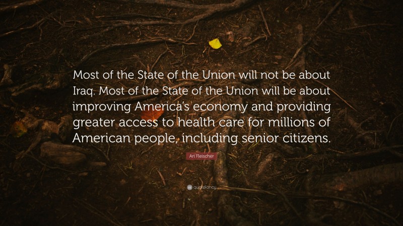 Ari Fleischer Quote: “Most of the State of the Union will not be about Iraq. Most of the State of the Union will be about improving America’s economy and providing greater access to health care for millions of American people, including senior citizens.”