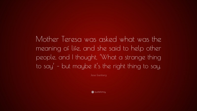 Jesse Eisenberg Quote: “Mother Teresa was asked what was the meaning of life, and she said to help other people, and I thought, ‘What a strange thing to say’ – but maybe it’s the right thing to say.”