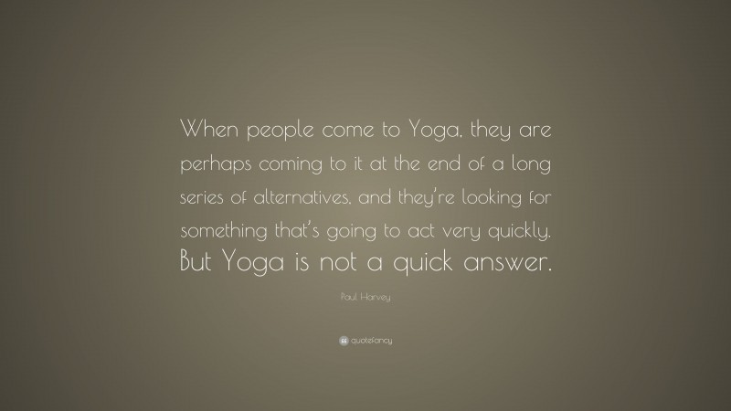 Paul Harvey Quote: “When people come to Yoga, they are perhaps coming to it at the end of a long series of alternatives, and they’re looking for something that’s going to act very quickly. But Yoga is not a quick answer.”